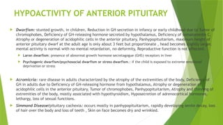 HYPOACTIVITY OF ANTERIOR PITUITARY
 Dwarfism: stunted growth, in children, Reduction in GH secretion in infancy or early childhood due to Tumor of
chromophobes, Deficiency of GH-releasing hormone secreted by hypothalamus, Deficiency of somatomedin C,
Atrophy or degeneration of acidophilic cells in the anterior pituitary, Panhypopituitarism, maximum height of
anterior pituitary dwarf at the adult age is only about 3 feet but proportionate , head becomes slightly larger,
mental activity is normal with no mental retardation, no deformity, Reproductive function is not affected.
 Laron dwarfism: presence of abnormal growth hormone secretagogue (GHS) receptors in liver
 Psychogenic dwarfism/psychosocial dwarfism or stress dwarfism.: if the child is exposed to extreme emotional
deprivation or stress
 Acromicria: rare disease in adults characterized by the atrophy of the extremities of the body, Deficiency of
GH in adults due to Deficiency of GH-releasing hormone from hypothalamus, Atrophy or degeneration of
acidophilic cells in the anterior pituitary, Tumor of chromophobes, Panhypopituitarism, Atrophy and thinning of
extremities of the body, mostly associated with hypothyroidism, Hyposecretion of adrenocortical hormones,
lethargy, loss of sexual functions.
 Simmond Disease/pituitary cachexia: occurs mostly in panhypopituitarism, rapidly developing senile decay, loss
of hair over the body and loss of teeth , Skin on face becomes dry and wrinkled.
 