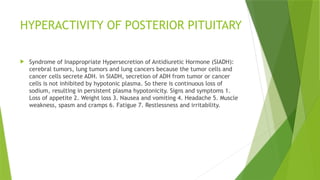 HYPERACTIVITY OF POSTERIOR PITUITARY
 Syndrome of Inappropriate Hypersecretion of Antidiuretic Hormone (SIADH):
cerebral tumors, lung tumors and lung cancers because the tumor cells and
cancer cells secrete ADH. in SIADH, secretion of ADH from tumor or cancer
cells is not inhibited by hypotonic plasma. So there is continuous loss of
sodium, resulting in persistent plasma hypotonicity. Signs and symptoms 1.
Loss of appetite 2. Weight loss 3. Nausea and vomiting 4. Headache 5. Muscle
weakness, spasm and cramps 6. Fatigue 7. Restlessness and irritability.
 