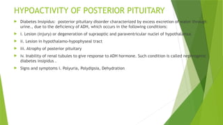 HYPOACTIVITY OF POSTERIOR PITUITARY
 Diabetes Insipidus: posterior pituitary disorder characterized by excess excretion of water through
urine., due to the deficiency of ADH, which occurs in the following conditions:
 i. Lesion (injury) or degeneration of supraoptic and paraventricular nuclei of hypothalamus
 ii. Lesion in hypothalamo-hypophyseal tract
 iii. Atrophy of posterior pituitary
 iv. Inability of renal tubules to give response to ADH hormone. Such condition is called nephrogenic
diabetes insipidus .
 Signs and symptoms i. Polyuria, Polydipsia, Dehydration
 