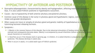 HYPOACTIVITY OF ANTERIOR AND POSTERIOR PITUITARY
 Dystrophia Adiposogenitalis: characterized by obesity and hypogonadism, affecting mainly the adolescent
boys. It is also called Fröhlich syndrome or hypothalamic eunuchism.
 Causes : due to hypoactivity of both anterior pituitary and posterior pituitary.
 Common cause of this disease is the tumor in pituitary gland and hypothalamic regions, concerned with food
intake and gonadal development.
 Other causes are injury or atrophy of pituitary gland and genetic inability of hypothalamus to secrete
luteinizing hormone-releasing hormone.
 Symptoms :
 1.Obesity is the common feature of this disorder. Due to the abnormal stimulation of feeding center, the person
overeats and consequently becomes obese. Obesity is accompanied by sexual infantilism (failure to develop secondary
sexual characters) or eunuchism.
 2. Dwarfism occurs if the disease starts in growing age. In children, it is called infantile or prepubertal type of Fröhlich
syndrome. This disease develops in adults also.
 When it occurs in adults, it is called adult type of Fröhlich syndrome.
 