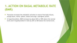 1. ACTION ON BASAL METABOLIC RATE
(BMR)
 Thyroxine increases the metabolic activities in most of the body tissues,
except brain, retina, spleen, testes and lungs. calorigenic action.
 In hyperthyroidism, BMR increases by about 60% to 100% above the normal
level and in hypothyroidism it falls by 20% to 40% below the normal level.
 
