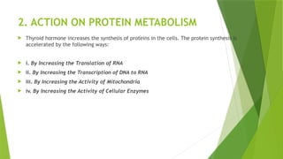 2. ACTION ON PROTEIN METABOLISM
 Thyroid hormone increases the synthesis of proteins in the cells. The protein synthesis is
accelerated by the following ways:
 i. By Increasing the Translation of RNA
 ii. By Increasing the Transcription of DNA to RNA
 iii. By Increasing the Activity of Mitochondria
 iv. By Increasing the Activity of Cellular Enzymes
 