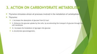 3. ACTION ON CARBOHYDRATE METABOLISM
 Thyroxine stimulates almost all processes involved in the metabolism of carbohydrate.
 Thyroxine:
 i. Increases the absorption of glucose from GI tract
 ii. Enhances the glucose uptake by the cells, by accelerating the transport of glucose through the
cell membrane
 iii. Increases the breakdown of glycogen into glucose
 iv. Accelerates gluconeogenesis.
 