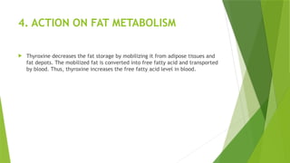 4. ACTION ON FAT METABOLISM
 Thyroxine decreases the fat storage by mobilizing it from adipose tissues and
fat depots. The mobilized fat is converted into free fatty acid and transported
by blood. Thus, thyroxine increases the free fatty acid level in blood.
 