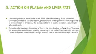 5. ACTION ON PLASMA AND LIVER FATS
 Even though there is an increase in the blood level of free fatty acids, thyroxine
specifically decreases the cholesterol, phospholipids and triglyceride levels in plasma. So,
in hyposecretion of thyroxine, the cholesterol level in plasma increases, resulting in
atherosclerosis.
 Thyroxine also increases deposition of fats in the liver, leading to fatty liver. Thyroxine
decreases plasma cholesterol level by increasing its excretion from liver cells into bile.
Cholesterol enters the intestine through bile and then it is excreted through the feces.
 