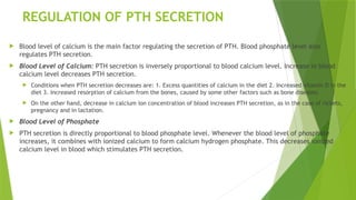 REGULATION OF PTH SECRETION
 Blood level of calcium is the main factor regulating the secretion of PTH. Blood phosphate level also
regulates PTH secretion.
 Blood Level of Calcium: PTH secretion is inversely proportional to blood calcium level. Increase in blood
calcium level decreases PTH secretion.
 Conditions when PTH secretion decreases are: 1. Excess quantities of calcium in the diet 2. Increased vitamin D in the
diet 3. Increased resorption of calcium from the bones, caused by some other factors such as bone diseases.
 On the other hand, decrease in calcium ion concentration of blood increases PTH secretion, as in the case of rickets,
pregnancy and in lactation.
 Blood Level of Phosphate
 PTH secretion is directly proportional to blood phosphate level. Whenever the blood level of phosphate
increases, it combines with ionized calcium to form calcium hydrogen phosphate. This decreases ionized
calcium level in blood which stimulates PTH secretion.
 