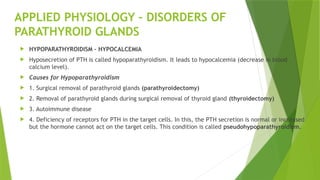 APPLIED PHYSIOLOGY – DISORDERS OF
PARATHYROID GLANDS
 HYPOPARATHYROIDISM – HYPOCALCEMIA
 Hyposecretion of PTH is called hypoparathyroidism. It leads to hypocalcemia (decrease in blood
calcium level).
 Causes for Hypoparathyroidism
 1. Surgical removal of parathyroid glands (parathyroidectomy)
 2. Removal of parathyroid glands during surgical removal of thyroid gland (thyroidectomy)
 3. Autoimmune disease
 4. Deficiency of receptors for PTH in the target cells. In this, the PTH secretion is normal or increased
but the hormone cannot act on the target cells. This condition is called pseudohypoparathyroidism.
 
