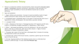 Hypocalcemic Tetany
 Tetany is an abnormal condition characterized by violent and painful muscular spasm
(spasm = involuntary muscular contraction), particularly in feet and hand. It is
because of hyper-excitability of nerves and skeletal muscles due to calcium
deficiency.
 Signs and symptoms :
 1. Hyper-reflexia and convulsions : Increase in neural excitability results in hyper-
reflexia (overactive reflex actions) and convulsive muscular contractions.
 2. Carpopedal spasm: Carpopedal spasm is the spasm in hand and feet that occurs in
hypocalcemic tetany. During spasm, the hand shows a peculiar attitude
 3. Laryngeal stridor
 4. CVS: i. Dilatation of the heart ii. Prolonged duration of ST segment and QT interval
in ECG iii. Arrhythmias (irregular heartbeat) iv. Hypotension v. Heart failure.
 5. Other: i. Decreased permeability of the cell membrane ii. Dry skin with brittle
nails iii. Hair loss iv. Grand mal, petit mal or other seizures v. Signs of mental
retardation in children or dementia in adults.
 1. Trousseau sign: spasm of the hand that is developed after 3 minutes of arresting
the blood flow to lower arm and hand.
 2. Chvostek sign: twitch of the facial muscles, caused by a gentle tap over the facial
nerve in front of the ear.
 3. Erb sign: Hyperexcitability of the skeletal muscles even to a mild electrical
stimulus is called Erb sign. It is also called Erb-Westphal sign.
 
