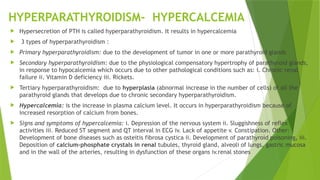 HYPERPARATHYROIDISM- HYPERCALCEMIA
 Hypersecretion of PTH is called hyperparathyroidism. It results in hypercalcemia
 3 types of hyperparathyroidism :
 Primary hyperparathyroidism: due to the development of tumor in one or more parathyroid glands
 Secondary hyperparathyroidism: due to the physiological compensatory hypertrophy of parathyroid glands,
in response to hypocalcemia which occurs due to other pathological conditions such as: i. Chronic renal
failure ii. Vitamin D deficiency iii. Rickets.
 Tertiary hyperparathyroidism: due to hyperplasia (abnormal increase in the number of cells) of all the
parathyroid glands that develops due to chronic secondary hyperparathyroidism.
 Hypercalcemia: is the increase in plasma calcium level. It occurs in hyperparathyroidism because of
increased resorption of calcium from bones.
 Signs and symptoms of hypercalcemia: i. Depression of the nervous system ii. Sluggishness of reflex
activities iii. Reduced ST segment and QT interval in ECG iv. Lack of appetite v. Constipation. Other:
Development of bone diseases such as osteitis fibrosa cystica ii. Development of parathyroid poisoning, iii.
Deposition of calcium-phosphate crystals in renal tubules, thyroid gland, alveoli of lungs, gastric mucosa
and in the wall of the arteries, resulting in dysfunction of these organs iv.renal stones
 