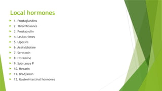 Local hormones
 1. Prostaglandins
 2. Thromboxanes
 3. Prostacyclin
 4. Leukotrienes
 5. Lipoxins
 6. Acetylcholine
 7. Serotonin
 8. Histamine
 9. Substance P
 10. Heparin
 11. Bradykinin
 12. Gastrointestinal hormones
 