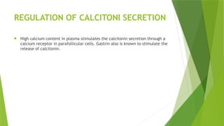 REGULATION OF CALCITONI SECRETION
 High calcium content in plasma stimulates the calcitonin secretion through a
calcium receptor in parafollicular cells. Gastrin also is known to stimulate the
release of calcitonin.
 