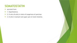 SOMATOSTATIN
 secreted from:
 1. Hypothalamus
 2. D cells (δ-cells) in islets of Langerhans of pancreas
 3. D cells in stomach and upper part of small intestine.
 