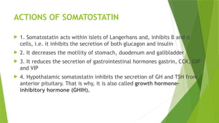 ACTIONS OF SOMATOSTATIN
 1. Somatostatin acts within islets of Langerhans and, inhibits β and α
cells, i.e. it inhibits the secretion of both glucagon and insulin
 2. It decreases the motility of stomach, duodenum and gallbladder
 3. It reduces the secretion of gastrointestinal hormones gastrin, CCK, GIP
and VIP
 4. Hypothalamic somatostatin inhibits the secretion of GH and TSH from
anterior pituitary. That is why, it is also called growth hormone-
inhibitory hormone (GHIH).
 