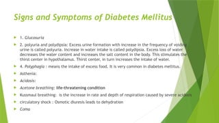 Signs and Symptoms of Diabetes Mellitus
 1. Glucosuria
 2. polyuria and polydipsia: Excess urine formation with increase in the frequency of voiding
urine is called polyuria. Increase in water intake is called polydipsia. Excess loss of water
decreases the water content and increases the salt content in the body. This stimulates the
thirst center in hypothalamus. Thirst center, in turn increases the intake of water.
 4. Polyphagia : means the intake of excess food. It is very common in diabetes mellitus.
 Asthenia:
 Acidosis:
 Acetone breathing: life-threatening condition
 Kussmaul breathing: is the increase in rate and depth of respiration caused by severe acidosis
 circulatory shock : Osmotic diuresis leads to dehydration
 Coma
 
