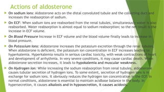 Actions of aldosterone
 On sodium ions: Aldosterone acts on the distal convoluted tubule and the collecting duct and
increases the reabsorption of sodium.
 On ECF: When sodium ions are reabsorbed from the renal tubules, simultaneously water is also
reabsorbed. Water reabsorption is almost equal to sodium reabsorption; so the net result is the
increase in ECF volume.
 On Blood Pressure Increase in ECF volume and the blood volume finally leads to increase in
blood pressure.
 On Potassium Ions: Aldosterone increases the potassium excretion through the renal tubules.
When aldosterone is deficient, the potassium ion concentration in ECF increases leading to
hyperkalemia. Hyperkalemia results in serious cardiac toxicity, with weak contractions of heart
and development of arrhythmia. In very severe conditions, it may cause cardiac death. When
aldosterone secretion increases, it leads to hypokalemia and muscular weakness.
 On Hydrogen Ion: While increasing the sodium reabsorption from renal tubules, aldosterone
causes tubular secretion of hydrogen ions. To some extent, secretion of hydrogen ions is in
exchange for sodium ions. It obviously reduces the hydrogen ion concentration in the ECF. In
normal conditions, aldosterone is essential to maintain acidbase balance in the body. In
hypersecretion, it causes alkalosis and in hyposecretion, it causes acidosis.
 