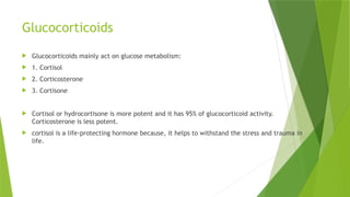 Glucocorticoids
 Glucocorticoids mainly act on glucose metabolism:
 1. Cortisol
 2. Corticosterone
 3. Cortisone
 Cortisol or hydrocortisone is more potent and it has 95% of glucocorticoid activity.
Corticosterone is less potent.
 cortisol is a life-protecting hormone because, it helps to withstand the stress and trauma in
life.
 