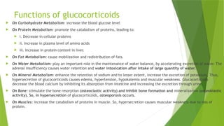 Functions of glucocorticoids
 On Carbohydrate Metabolism: increase the blood glucose level
 On Protein Metabolism: promote the catabolism of proteins, leading to:
 i. Decrease in cellular proteins
 ii. Increase in plasma level of amino acids
 iii. Increase in protein content in liver.
 On Fat Metabolism: cause mobilization and redistribution of fats.
 On Water Metabolism: play an important role in the maintenance of water balance, by accelerating excretion of water. The
adrenal insufficiency causes water retention and water intoxication after intake of large quantity of water.
 On Mineral Metabolism: enhance the retention of sodium and to lesser extent, increase the excretion of potassium. Thus,
hypersecretion of glucocorticoids causes edema, hypertension, hypokalemia and muscular weakness. Glucocorticoids
decrease the blood calcium by inhibiting its absorption from intestine and increasing the excretion through urine.
 On Bone: stimulate the bone resorption (osteoclastic activity) and inhibit bone formation and mineralization (osteoblastic
activity). So, in hypersecretion of glucocorticoids, osteoporosis occurs.
 On Muscles: increase the catabolism of proteins in muscle. So, hypersecretion causes muscular weakness due to loss of
protein.
 