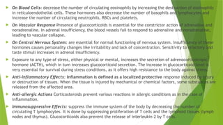  On Blood Cells: decrease the number of circulating eosinophils by increasing the destruction of eosinophils
in reticuloendothelial cells. These hormones also decrease the number of basophils and lymphocytes and
increase the number of circulating neutrophils, RBCs and platelets.
 On Vascular Response Presence of glucocorticoids is essential for the constrictor action of adrenaline and
noradrenaline. In adrenal insufficiency, the blood vessels fail to respond to adrenaline and noradrenaline,
leading to vascular collapse.
 On Central Nervous System: are essential for normal functioning of nervous system. Insufficiency of these
hormones causes personality changes like irritability and lack of concentration. Sensitivity to olfactory and
taste stimuli increases in adrenal insufficiency.
 Exposure to any type of stress, either physical or mental, increases the secretion of adrenocorticotropic
hormone (ACTH), which in turn increases glucocorticoid secretion. The increase in glucocorticoid level is
very essential for survival during stress conditions, as it offers high resistance to the body against stress.
 Anti-inflammatory Effects: Inflammation is defined as a localized protective response induced by injury
or destruction of tissues. When the tissue is injured by mechanical or chemical factors, some substances are
released from the affected area.
 Anti-allergic Actions Corticosteroids prevent various reactions in allergic conditions as in the case of
inflammation.
 Immunosuppressive Effects: suppress the immune system of the body by decreasing the number of
circulating T lymphocytes. It is done by suppressing proliferation of T cells and the lymphoid tissues (lymph
nodes and thymus). Glucocorticoids also prevent the release of interleukin-2 by T cells.
 