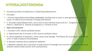 HYPERALDOSTERONISM
 Increased secretion of aldosterone is called hyperaldosteronism
 two types:
 i. Primary hyperaldosteronism(Conn syndrome): develops due to tumor in zona glomerulosa of adrenal
cortex, no edema occurs because of escape phenomenon
 ii. Secondary hyperaldosteronism: occurs due to extra adrenal causes such as: i. Congestive cardiac
failure ii. Nephrosis iii. Toxemia of pregnancy iv. Cirrhosis of liver.
 Signs and Symptoms
 i. Increase in ECF volume and blood volume
 ii. Hypertension due to increase in ECF volume and blood volume
 iii. Severe depletion of potassium, which causes renal damage. The kidneys fail to produce concentrated
urine. It leads to polyuria and polydipsia
 iv. Muscular weakness due to potassium depletion
 v. Metabolic alkalosis due to secretion of large amount of hydrogen ions into the renal tubules. Metabolic
alkalosis reduces blood calcium level causing tetany.
 