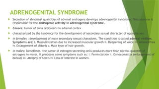 ADRENOGENITAL SYNDROME
 Secretion of abnormal quantities of adrenal androgens develops adrenogenital syndrome. Testosterone is
responsible for the androgenic activity in adrenogenital syndrome.
 Causes: tumor of zona reticularis in adrenal cortex
 characterized by the tendency for the development of secondary sexual character of opposite sex.
 in females : development of male secondary sexual characters. The condition is called adrenal virilism.
Symptoms are: i. Masculinization due to increased muscular growth ii. Deepening of voice iii. Amenorrhea
iv. Enlargement of clitoris v. Male type of hair growth.
 in males: Sometimes, the tumor of estrogen secreting cells produces more than normal quantity of
estrogens in males. It produces some symptoms such as: i. Feminization ii. Gynecomastia (enlargement of
breast) iii. Atrophy of testis iv. Loss of interest in women.
 