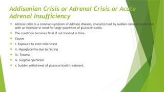 Addisonian Crisis or Adrenal Crisis or Acute
Adrenal Insufficiency
 Adrenal crisis is a common symptom of Addison disease, characterized by sudden collapse associated
with an increase in need for large quantities of glucocorticoids.
 The condition becomes fatal if not treated in time.
 Causes
 i. Exposure to even mild stress
 ii. Hypoglycemia due to fasting
 iii. Trauma
 iv. Surgical operation
 v. Sudden withdrawal of glucocorticoid treatment.
 