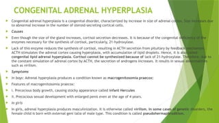 CONGENITAL ADRENAL HYPERPLASIA
 Congenital adrenal hyperplasia is a congenital disorder, characterized by increase in size of adrenal cortex. Size increases due
to abnormal increase in the number of steroid-secreting cortical cells.
 Causes
 Even though the size of the gland increases, cortisol secretion decreases. It is because of the congenital deficiency of the
enzymes necessary for the synthesis of cortisol, particularly, 21-hydroxylase.
 Lack of this enzyme reduces the synthesis of cortisol, resulting in ACTH secretion from pituitary by feedback mechanism.
ACTH stimulates the adrenal cortex causing hyperplasia, with accumulation of lipid droplets. Hence, it is also called
congenital lipid adrenal hyperplasia. Cortisol cannot be synthesized because of lack of 21-hydroxylase. Therefore, due to
the constant simulation of adrenal cortex by ACTH, the secretion of androgens increases. It results in sexual abnormalities
such as virilism.
 Symptoms
 In boys: Adrenal hyperplasia produces a condition known as macrogenitosomia praecox:
 Features of macrogenitosomia praecox:
 i. Precocious body growth, causing stocky appearance called infant Hercules
 ii. Precocious sexual development with enlarged penis even at the age of 4 years.
 In girls
 In girls, adrenal hyperplasia produces masculinization. It is otherwise called virilism. In some cases of genetic disorders, the
female child is born with external geni talia of male type. This condition is called pseudohermaphroditism.
 