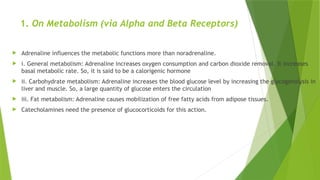 1. On Metabolism (via Alpha and Beta Receptors)
 Adrenaline influences the metabolic functions more than noradrenaline.
 i. General metabolism: Adrenaline increases oxygen consumption and carbon dioxide removal. It increases
basal metabolic rate. So, it is said to be a calorigenic hormone
 ii. Carbohydrate metabolism: Adrenaline increases the blood glucose level by increasing the glycogenolysis in
liver and muscle. So, a large quantity of glucose enters the circulation
 iii. Fat metabolism: Adrenaline causes mobilization of free fatty acids from adipose tissues.
 Catecholamines need the presence of glucocorticoids for this action.
 
