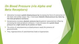 On Blood Pressure (via Alpha and
Beta Receptors)
 Adrenaline increases systolic blood pressure by increasing the force of contraction of
the heart and cardiac output. But, it decreases diastolic blood pressure by reducing
the total peripheral resistance.
 Noradrenaline increases diastolic pressure due to general vasoconstrictor effect by
increasing the total peripheral resistance. It also increases the systolic blood
pressure to a slight extent by its actions on heart.
 The action of catecholamines on blood pressure needs the presence of
glucocorticoids.
 Thus, hypersecretion of catecholamines leads to hypertension.
 