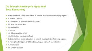 On Smooth Muscle (via Alpha and
Beta Receptors)
 Catecholamines cause contraction of smooth muscles in the following organs:
 i. Splenic capsule
 ii. Sphincters of gastrointestinal (GI) tract
 iii. Arrector pili of skin
 iv. Gallbladder
 v. Uterus
 vi. Dilator pupillae of iris
 vii. Nictitating membrane of cat.
 Catecholamines cause relaxation of smooth muscles in the following organs:
 i. Non-sphincteric part of GI tract (esophagus, stomach and intestine)
 ii. Bronchioles
 iii. Urinary bladder.
 