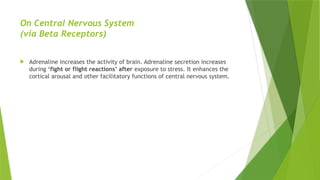 On Central Nervous System
(via Beta Receptors)
 Adrenaline increases the activity of brain. Adrenaline secretion increases
during ‘fight or flight reactions’ after exposure to stress. It enhances the
cortical arousal and other facilitatory functions of central nervous system.
 