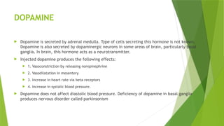 DOPAMINE
 Dopamine is secreted by adrenal medulla. Type of cells secreting this hormone is not known.
Dopamine is also secreted by dopaminergic neurons in some areas of brain, particularly basal
ganglia. In brain, this hormone acts as a neurotransmitter.
 Injected dopamine produces the following effects:
 1. Vasoconstriction by releasing norepinephrine
 2. Vasodilatation in mesentery
 3. Increase in heart rate via beta receptors
 4. Increase in systolic blood pressure.
 Dopamine does not affect diastolic blood pressure. Deficiency of dopamine in basal ganglia
produces nervous disorder called parkinsonism
 