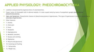 APPLIED PHYSIOLOGY: PHEOCHROMOCYTOMA
 condition characterized by hypersecretion of catecholamines.
 Cause: tumor of chromophil cells in adrenal medulla. It is also caused rarely by tumor of sympathetic ganglia (extra-adrenal
pheochromocytoma).
 Signs and Symptoms: Characteristic feature of pheochromocytoma is hypertension. This type of hypertension is known as endocrine or
secondary hypertension.
 Other features:
 1. Anxiety
 2. Chest pain
 3. Fever
 4. Headache
 5. Hyperglycemia
 6. Metabolic disorders
 7. Nausea and vomiting
 8. Palpitation
 9. Polyuria and glucosuria
 10. Sweating and flushing
 11. Tachycardia
 12. Weight loss.
 