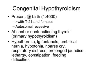 Congenital Hypothyroidism
• Present @ birth (1:4000)
– >with T-21 and females
– Autosomal recessive
• Absent or nonfunctioning thyroid
(primary hypothyroidism)
• Hypothermia, lg fontanels, umbilical
hernia, hypotonia, hoarse cry,
respiratory distress, prolonged jaundice,
lethargy, constipation, feeding
difficulties
 