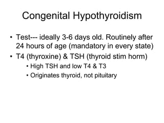 Congenital Hypothyroidism
• Test--- ideally 3-6 days old. Routinely after
24 hours of age (mandatory in every state)
• T4 (thyroxine) & TSH (thyroid stim horm)
• High TSH and low T4 & T3
• Originates thyroid, not pituitary
 