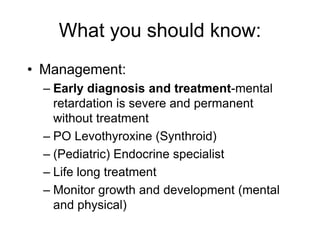 What you should know:
• Management:
– Early diagnosis and treatment-mental
retardation is severe and permanent
without treatment
– PO Levothyroxine (Synthroid)
– (Pediatric) Endocrine specialist
– Life long treatment
– Monitor growth and development (mental
and physical)
 