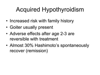 Acquired Hypothyroidism
• Increased risk with family history
• Goiter usually present
• Adverse effects after age 2-3 are
reversible with treatment
• Almost 30% Hashimoto’s spontaneously
recover (remission)
 