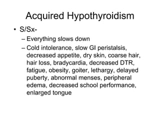 Acquired Hypothyroidism
• S/Sx-
– Everything slows down
– Cold intolerance, slow GI peristalsis,
decreased appetite, dry skin, coarse hair,
hair loss, bradycardia, decreased DTR,
fatigue, obesity, goiter, lethargy, delayed
puberty, abnormal menses, peripheral
edema, decreased school performance,
enlarged tongue
 
