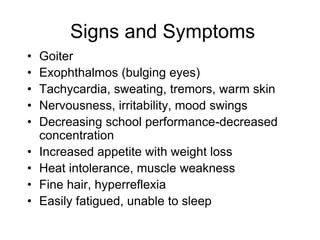 Signs and Symptoms
• Goiter
• Exophthalmos (bulging eyes)
• Tachycardia, sweating, tremors, warm skin
• Nervousness, irritability, mood swings
• Decreasing school performance-decreased
concentration
• Increased appetite with weight loss
• Heat intolerance, muscle weakness
• Fine hair, hyperreflexia
• Easily fatigued, unable to sleep
 