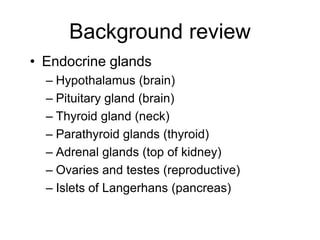 Background review
• Endocrine glands
– Hypothalamus (brain)
– Pituitary gland (brain)
– Thyroid gland (neck)
– Parathyroid glands (thyroid)
– Adrenal glands (top of kidney)
– Ovaries and testes (reproductive)
– Islets of Langerhans (pancreas)
 