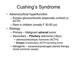 Cushing’s Syndrome
• Adrenocortical hyperfunction
– Excess glucocorticoids (especially cortisol) or
ACTH
– Rare in children (mostly F 30-50 yo)
• Etiology
– Primary – Malignant adrenal tumor
– Secondary – Pituitary adenoma (>8yo)
• adrenocorticotropic hormone (ACTH)
• Ectopic (nonpituitary) ACTH-secreting tumor
– Iatrogenic – excessive/prolonged steroid therapy
(most common cause)
 