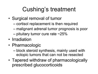 Cushing’s treatment
• Surgical removal of tumor
– cortisol replacement is then required
– malignant adrenal tumor prognosis is poor
– pituitary tumor cure rate ~25%
• Irradiation
• Pharmacologic
– block steroid synthesis, mainly used with
ectopic tumors that can not be resected
• Tapered withdraw of pharmacologically
prescribed glucocorticoids
 