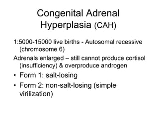 Congenital Adrenal
Hyperplasia (CAH)
1:5000-15000 live births - Autosomal recessive
(chromosome 6)
Adrenals enlarged – still cannot produce cortisol
(insufficiency) & overproduce androgen
• Form 1: salt-losing
• Form 2: non-salt-losing (simple
virilization)
 