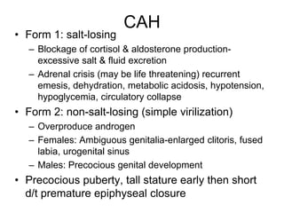 CAH
• Form 1: salt-losing
– Blockage of cortisol & aldosterone production-
excessive salt & fluid excretion
– Adrenal crisis (may be life threatening) recurrent
emesis, dehydration, metabolic acidosis, hypotension,
hypoglycemia, circulatory collapse
• Form 2: non-salt-losing (simple virilization)
– Overproduce androgen
– Females: Ambiguous genitalia-enlarged clitoris, fused
labia, urogenital sinus
– Males: Precocious genital development
• Precocious puberty, tall stature early then short
d/t premature epiphyseal closure
 