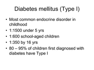 Diabetes mellitus (Type I)
• Most common endocrine disorder in
childhood
• 1:1500 under 5 yrs
• 1:600 school-aged children
• 1:350 by 16 yrs
• 80 – 95% of children first diagnosed with
diabetes have Type I
 