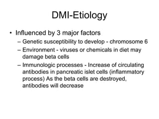 DMI-Etiology
• Influenced by 3 major factors
– Genetic susceptibility to develop - chromosome 6
– Environment - viruses or chemicals in diet may
damage beta cells
– Immunologic processes - Increase of circulating
antibodies in pancreatic islet cells (inflammatory
process) As the beta cells are destroyed,
antibodies will decrease
 