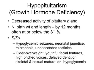 Hypopituitarism
(Growth Hormone Deficiency)
• Decreased activity of pituitary gland
• Nl birth wt and length – by 12 months
often at or below the 3rd %
• S/Sx
– Hypoglycemic seizures, neonatal jaundice,
micropenis, undescended testicles
– Older-overweight, youthful facial features,
high pitched voices, delayed dentition,
skeletal & sexual maturation, hypoglycemia
 