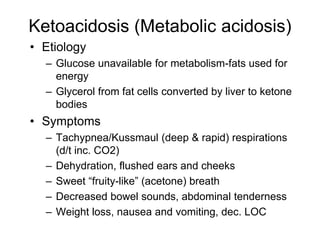 Ketoacidosis (Metabolic acidosis)
• Etiology
– Glucose unavailable for metabolism-fats used for
energy
– Glycerol from fat cells converted by liver to ketone
bodies
• Symptoms
– Tachypnea/Kussmaul (deep & rapid) respirations
(d/t inc. CO2)
– Dehydration, flushed ears and cheeks
– Sweet “fruity-like” (acetone) breath
– Decreased bowel sounds, abdominal tenderness
– Weight loss, nausea and vomiting, dec. LOC
 