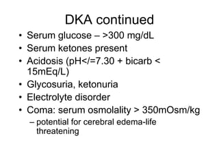 DKA continued
• Serum glucose – >300 mg/dL
• Serum ketones present
• Acidosis (pH</=7.30 + bicarb <
15mEq/L)
• Glycosuria, ketonuria
• Electrolyte disorder
• Coma: serum osmolality > 350mOsm/kg
– potential for cerebral edema-life
threatening
 