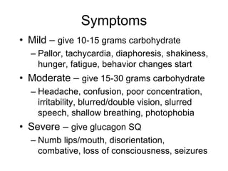Symptoms
• Mild – give 10-15 grams carbohydrate
– Pallor, tachycardia, diaphoresis, shakiness,
hunger, fatigue, behavior changes start
• Moderate – give 15-30 grams carbohydrate
– Headache, confusion, poor concentration,
irritability, blurred/double vision, slurred
speech, shallow breathing, photophobia
• Severe – give glucagon SQ
– Numb lips/mouth, disorientation,
combative, loss of consciousness, seizures
 