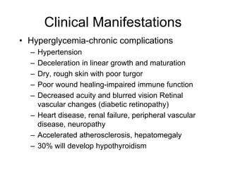 Clinical Manifestations
• Hyperglycemia-chronic complications
– Hypertension
– Deceleration in linear growth and maturation
– Dry, rough skin with poor turgor
– Poor wound healing-impaired immune function
– Decreased acuity and blurred vision Retinal
vascular changes (diabetic retinopathy)
– Heart disease, renal failure, peripheral vascular
disease, neuropathy
– Accelerated atherosclerosis, hepatomegaly
– 30% will develop hypothyroidism
 